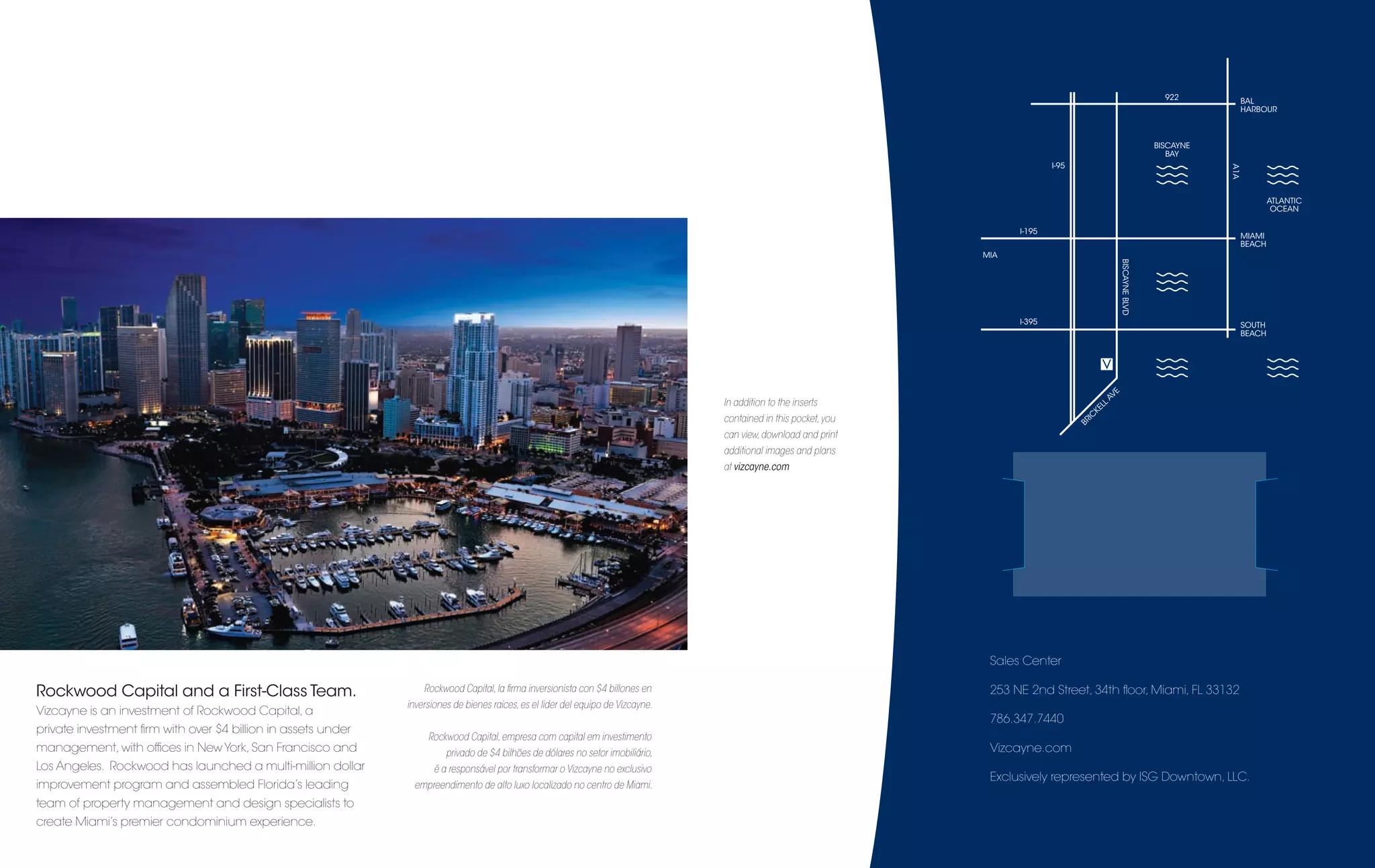 922        BAL
                                                                                                                                                                                                                                         HARBOUR



                                                                                                                                                                                                                            BISCAYNE
                                                                                                                                                                                                                               BAY
                                                                                                                                                                                I-95




                                                                                                                                                                                                                                       A1A
                                                                                                                                                                                                                                                 ATLANTIC
                                                                                                                                                                                                                                                  OCEAN

                                                                                                                                                                        I-195
                                                                                                                                                                                                                                         MIAMI
                                                                                                                                                                                                                                         BEACH
                                                                                                                                                                  MIA




                                                                                                                                                                                                            BISCAYNE BLVD
                                                                                                                                                                        I-395                                                            SOUTH
                                                                                                                                                                                                                                         BEACH




                                                                                                                                                                                                        E
                                                                                                                                                                                                     AV
                                                                                                                                  In addition to the inserts                                  EL
                                                                                                                                                                                                 L
                                                                                                                                                                                            K
                                                                                                                                  contained in this pocket, you                          IC
                                                                                                                                                                                       BR
                                                                                                                                  can view, download and print
                                                                                                                                  additional images and plans
                                                                                                                                  at vizcayne.com




                                                                                                                                                                   Sales Center

Rockwood Capital and a First-Class Team.                          Rockwood Capital, la ﬁrma inversionista con $4 billones en                                       253 NE 2nd Street, 34th ﬂoor, Miami, FL 33132
                                                              inversiones de bienes raices, es el lider del equipo de Vizcayne.
Vizcayne is an investment of Rockwood Capital, a
                                                                                                                                                                   786.347.7440
private investment ﬁrm with over $4 billion in assets under
                                                                   Rockwood Capital, empresa com capital em investimento
management, with ofﬁces in New York, San Francisco and                  privado de $4 bilhões de dólares no setor imobiliário,                                     Vizcayne.com
Los Angeles. Rockwood has launched a multi-million dollar            é a responsável por transformar o Vizcayne no exclusivo
                                                                                                                                                                   Exclusively represented by ISG Downtown, LLC.
improvement program and assembled Florida’s leading            empreendimento de alto luxo localizado no centro de Miami.
team of property management and design specialists to
create Miami’s premier condominium experience.
 