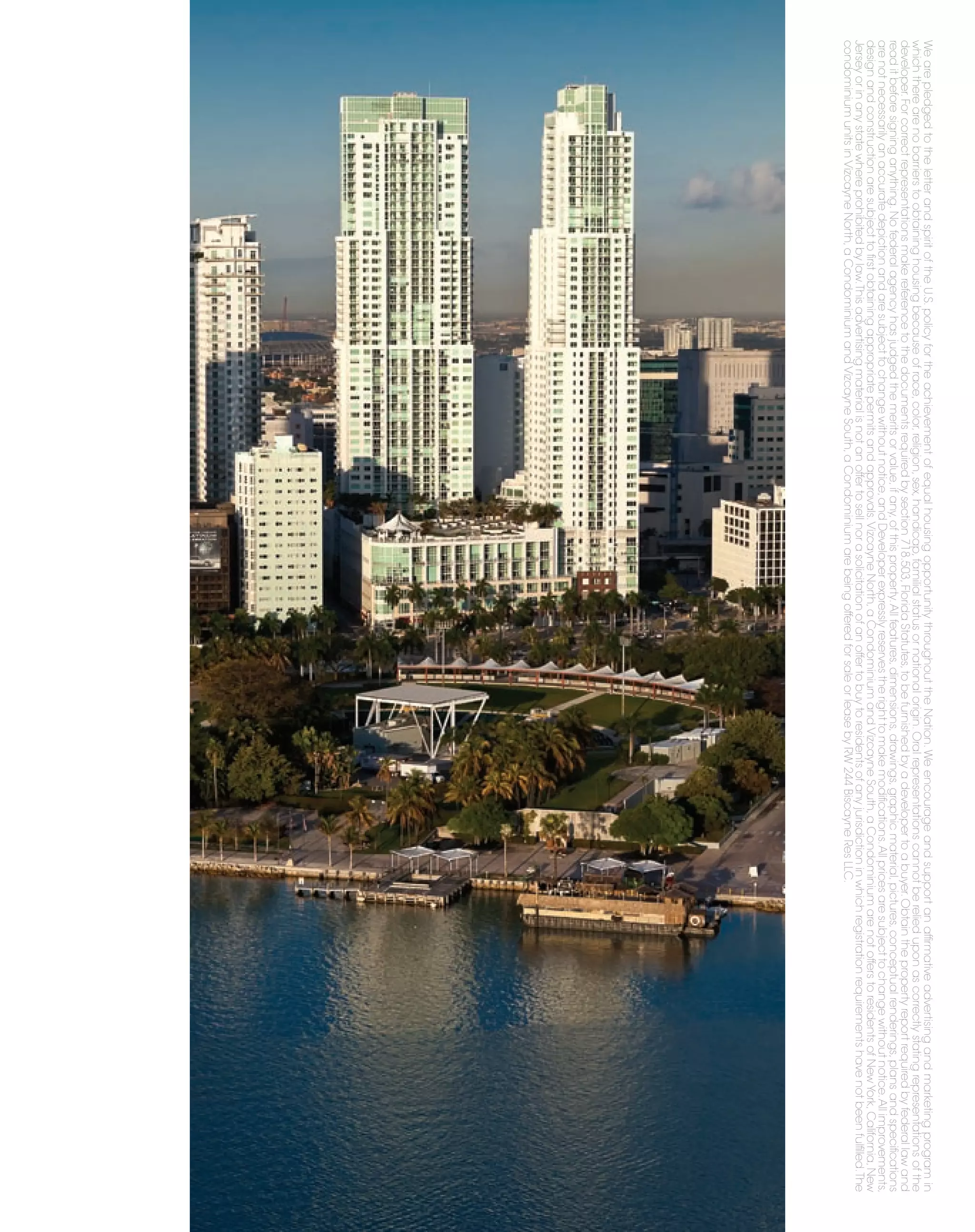 We are pledged to the letter and spirit of the U.S. policy for the achievement of equal housing opportunity throughout the Nation. We encourage and support an afﬁrmative advertising and marketing program in
which there are no barriers to obtaining housing because of race, color, religion, sex, handicap, familial status or national origin. Oral representations cannot be relied upon as correctly stating representations of the
developer. For correct representations make reference to the documents required by section 718.503, Florida Statutes, to be furnished by a developer to a buyer. Obtain the property report required by federal law and
read it before signing anything. No federal agency has judged the merits or value, if any, of this property. All features, dimensions, drawings, graphic material, pictures, conceptual renderings, plans and speciﬁcations
are not necessarily an accurate depiction and are subject to change without notice, and Developer expressly reserves the right to make modiﬁcations. All prices are subject to change without notice. All improvements,
design and construction are subject to ﬁrst obtaining appropriate permits and approvals. Vizcayne North, a Condominium and Vizcayne South, a Condominium are not offers to residents of New York, California, New
Jersey or in any state where prohibited by law. This advertising material is not an offer to sell nor a solicitation of an offer to buy to residents of any jurisdiction in which registration requirements have not been fulﬁlled. The
condominium units in Vizcayne North, a Condominium and Vizcayne South, a Condominium are being offered for sale or lease by RW 244 Biscayne Res LLC.
 