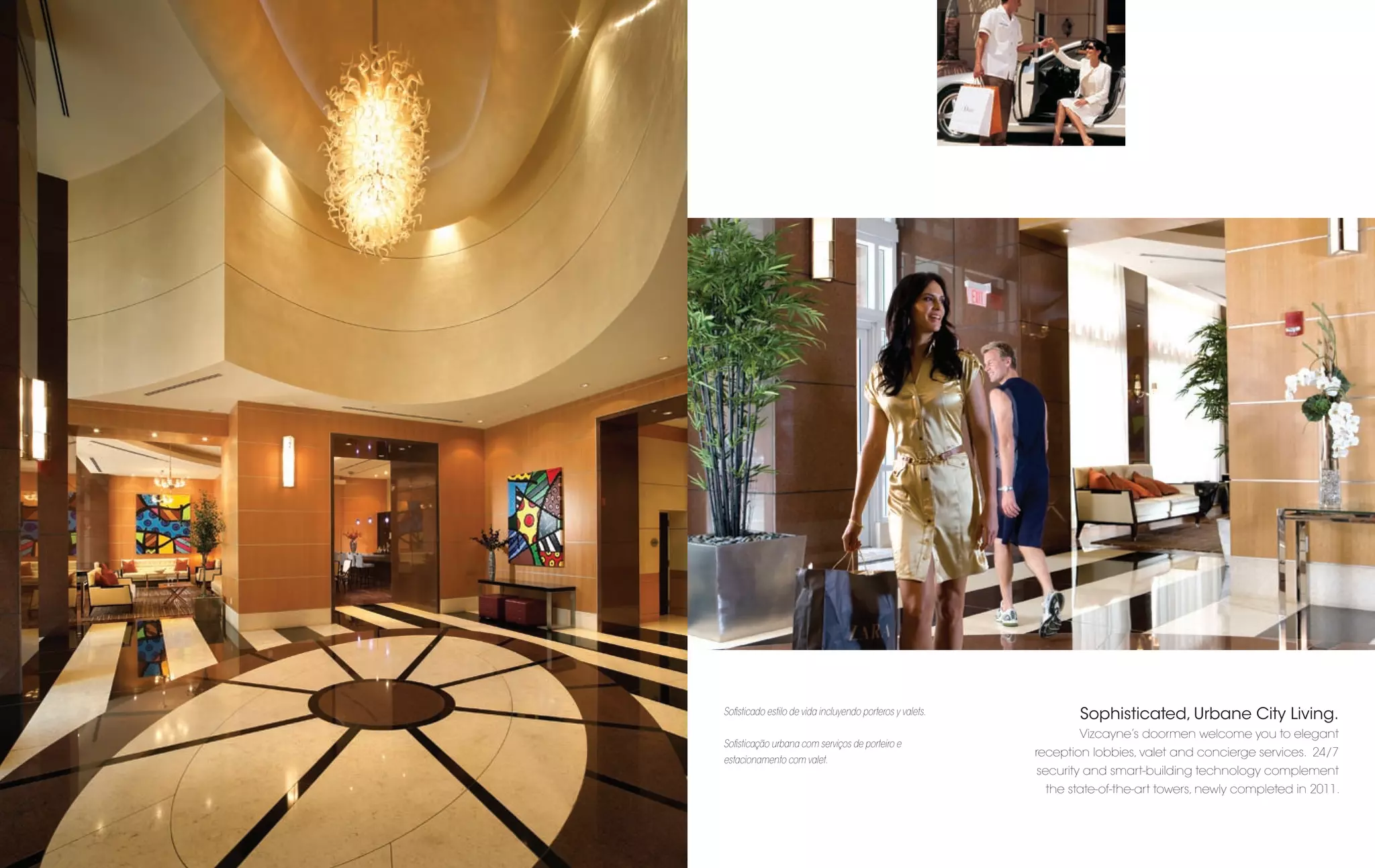 Soﬁsticado estilo de vida incluyendo porteros y valets.          Sophisticated, Urbane City Living.
                                                                 Vizcayne’s doormen welcome you to elegant
Soﬁsticação urbana com serviços de porteiro e
                                                          reception lobbies, valet and concierge services. 24/7
estacionamento com valet.
                                                          security and smart-building technology complement
                                                           the state-of-the-art towers, newly completed in 2011.
 