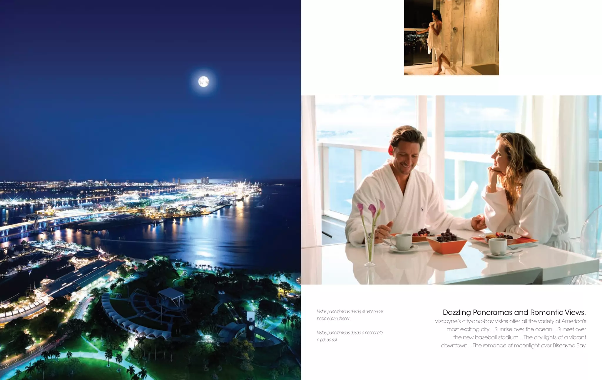 Vistas panorámicas desde el amanecer       Dazzling Panoramas and Romantic Views.
hasta el anochecer.
                                        Vizcayne’s city-and-bay vistas offer all the variety of America’s
                                             most exciting city…Sunrise over the ocean…Sunset over
Vistas panorâmicas desde o nascer até
o pôr do sol.                                  the new baseball stadium…The city lights of a vibrant
                                          downtown…The romance of moonlight over Biscayne Bay.
 