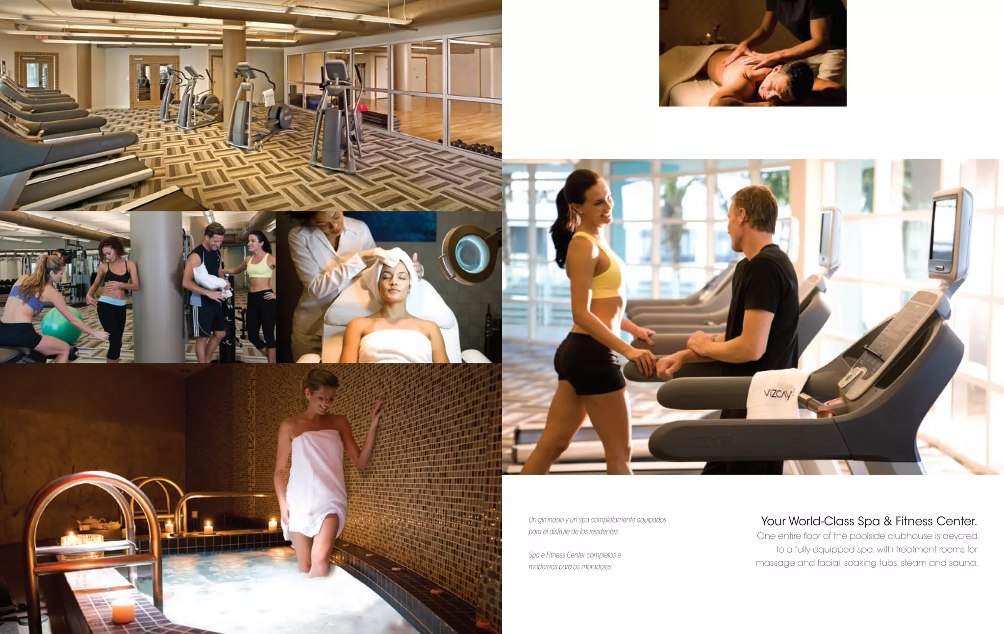 Un gimnasio y un spa completamente equipados    Your World-Class Spa & Fitness Center.
para el disfrute de los residentes.
                                               One entire ﬂoor of the poolside clubhouse is devoted
                                                   to a fully-equipped spa, with treatment rooms for
Spa e Fitness Center completos e
modernos para os moradores.                    massage and facial, soaking tubs, steam and sauna.
 