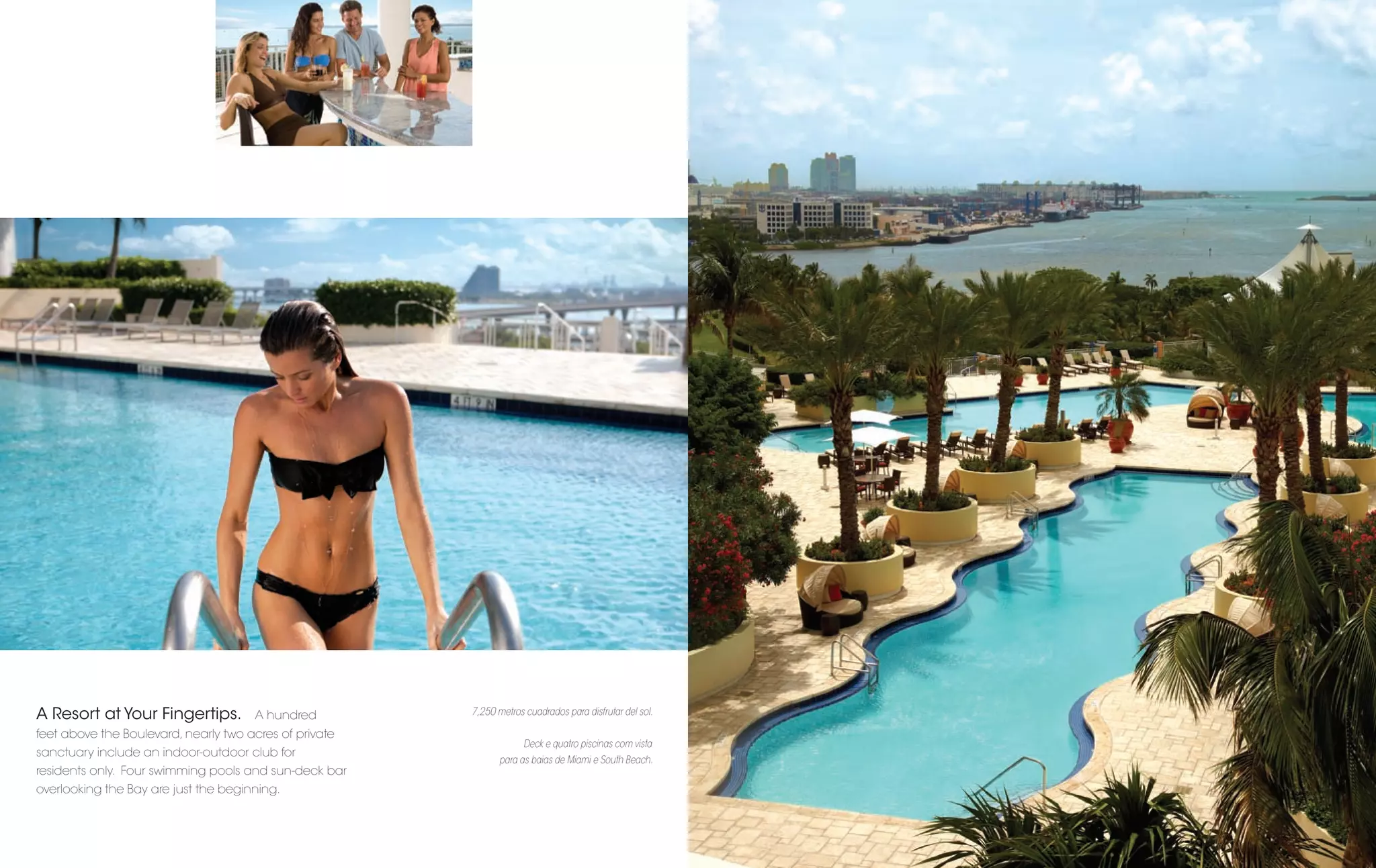 A Resort at Your Fingertips.          A hundred         7,250 metros cuadrados para disfrutar del sol.

feet above the Boulevard, nearly two acres of private
                                                                     Deck e quatro piscinas com vista
sanctuary include an indoor-outdoor club for
                                                               para as baias de Miami e South Beach.
residents only. Four swimming pools and sun-deck bar
overlooking the Bay are just the beginning.
 
