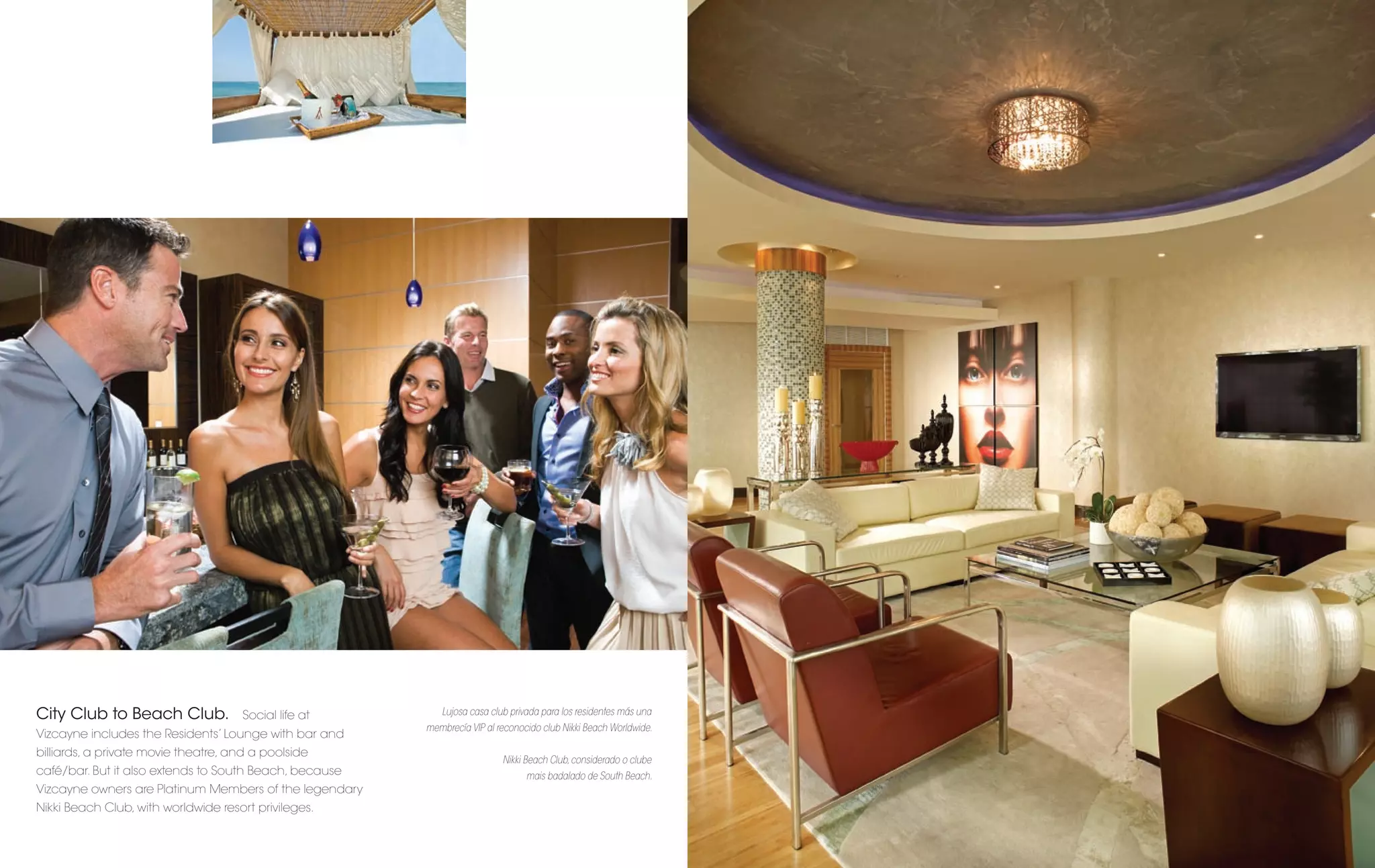 City Club to Beach Club.             Social life at        Lujosa casa club privada para los residentes más una
                                                        membrecía VIP al reconocido club Nikki Beach Worldwide.
Vizcayne includes the Residents’ Lounge with bar and
billiards, a private movie theatre, and a poolside
                                                                          Nikki Beach Club, considerado o clube
café/bar. But it also extends to South Beach, because                           mais badalado de South Beach.
Vizcayne owners are Platinum Members of the legendary
Nikki Beach Club, with worldwide resort privileges.
 