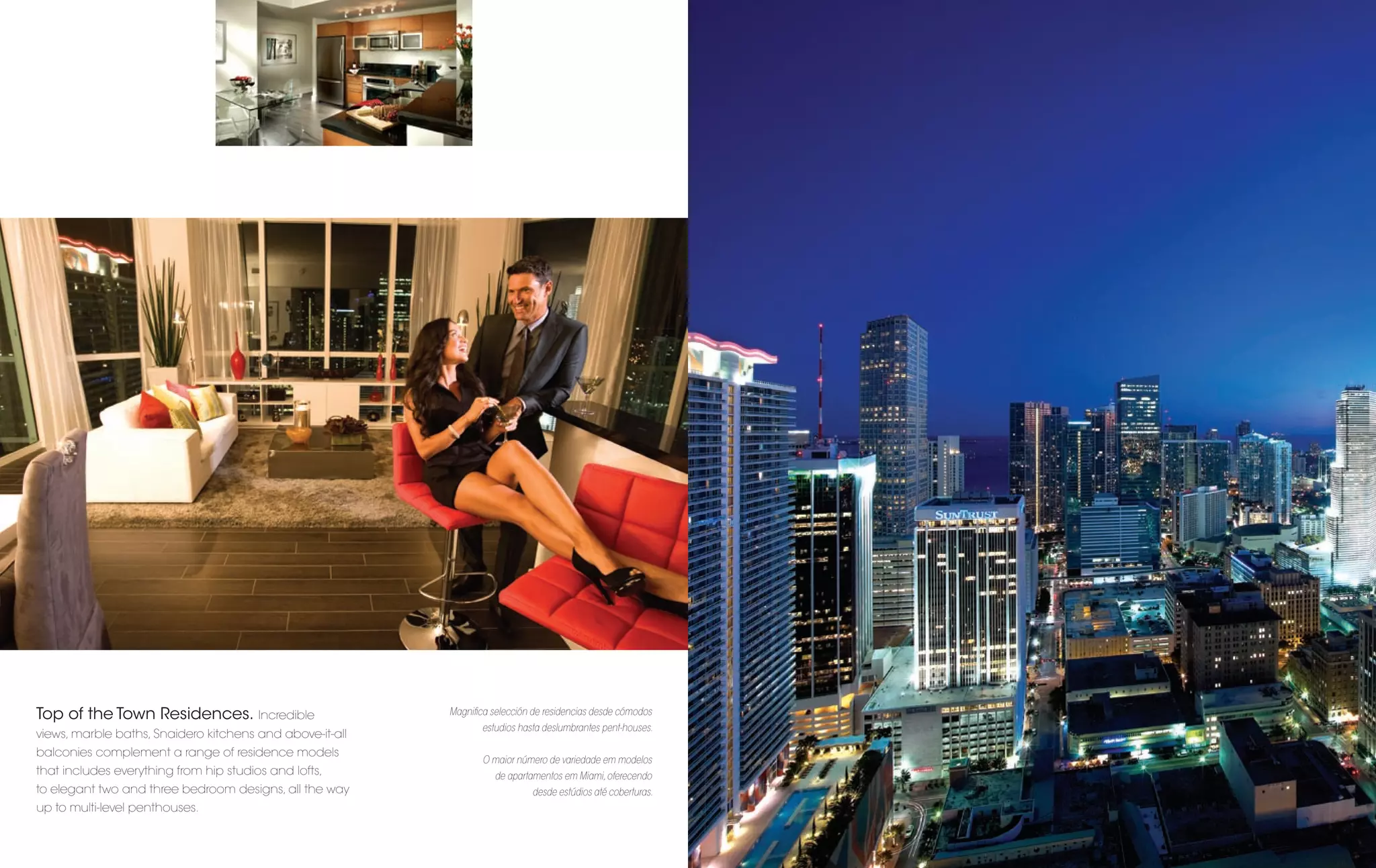 Top of the Town Residences. Incredible                    Magniﬁca selección de residencias desde cómodos
                                                                 estudios hasta deslumbrantes pent-houses.
views, marble baths, Snaidero kitchens and above-it-all
balconies complement a range of residence models
                                                                 O maior número de variedade em modelos
that includes everything from hip studios and lofts,                de apartamentos em Miami, oferecendo
to elegant two and three bedroom designs, all the way                        desde estúdios até coberturas.
up to multi-level penthouses.
 