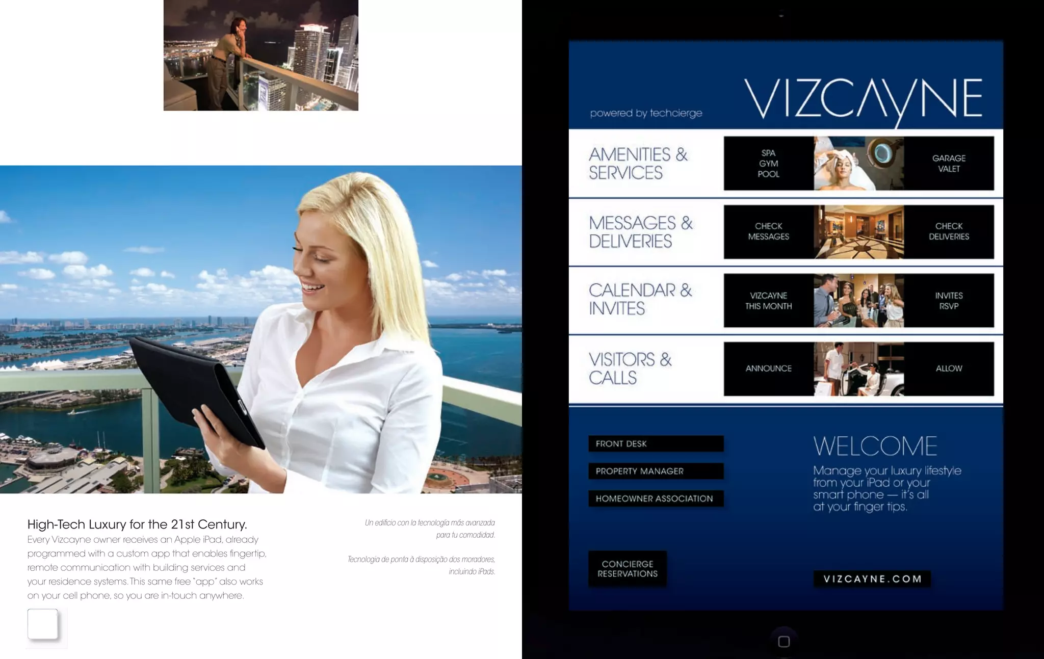 High-Tech Luxury for the 21st Century.                         Un ediﬁcio con la tecnología más avanzada
                                                                                      para tu comodidad.
Every Vizcayne owner receives an Apple iPad, already
programmed with a custom app that enables ﬁngertip,
                                                          Tecnologia de ponta à disposição dos moradores,
remote communication with building services and                                           incluindo iPads.
your residence systems. This same free “app” also works
on your cell phone, so you are in-touch anywhere.
 