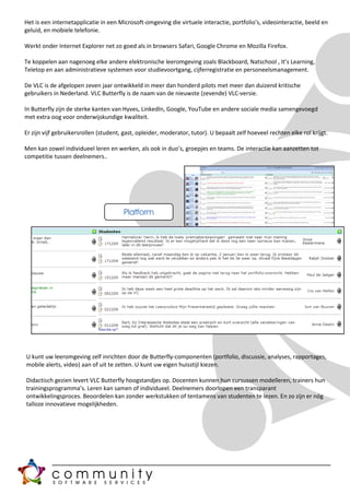Het is een internetapplicatie in een Microsoft-omgeving die virtuele interactie, portfolio's, videointeractie, beeld en
geluid, en mobiele telefonie.

Werkt onder Internet Explorer net zo goed als in browsers Safari, Google Chrome en Mozilla Firefox.

Te koppelen aan nagenoeg elke andere elektronische leeromgeving zoals Blackboard, Natschool , It’s Learning,
Teletop en aan administratieve systemen voor studievoortgang, cijferregistratie en personeelsmanagement.

De VLC is de afgelopen zeven jaar ontwikkeld in meer dan honderd pilots met meer dan duizend kritische
gebruikers in Nederland. VLC Butterfly is de naam van de nieuwste (zevende) VLC-versie.

In Butterfly zijn de sterke kanten van Hyves, LinkedIn, Google, YouTube en andere sociale media samengevoegd
met extra oog voor onderwijskundige kwaliteit.

Er zijn vijf gebruikersrollen (student, gast, opleider, moderator, tutor). U bepaalt zelf hoeveel rechten elke rol krijgt.

Men kan zowel individueel leren en werken, als ook in duo’s, groepjes en teams. De interactie kan aanzetten tot
competitie tussen deelnemers..




                                       Platform




U kunt uw leeromgeving zelf inrichten door de Butterfly-componenten (portfolio, discussie, analyses, rapportages,
mobile alerts, video) aan of uit te zetten. U kunt uw eigen huisstijl kiezen.

Didactisch gezien levert VLC Butterfly hoogstandjes op. Docenten kunnen hun cursussen modelleren, trainers hun
trainingsprogramma’s. Leren kan samen of individueel. Deelnemers doorlopen een transparant
ontwikkelingsproces. Beoordelen kan zonder werkstukken of tentamens van studenten te lezen. En zo zijn er nóg
talloze innovatieve mogelijkheden.
 