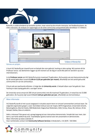 Butterfly is onderscheidend op tientallen punten, maar vooral op de virtuele interactie, het feedbacksysteem, de
video-interactie, de analyses en rapportages en de echte community-compactheid (alles bereikbaar in 3 klikken).




                                                                                    Video-interactie
Versies en prijzen

U kunt VLC Butterfly per maand huren en betaalt dan voor gebruik, hosting en data-opslag. Wij noemen dit de
Professor-versie. Uw deelnemers loggen op elk moment van de dag en vanaf elke plek ter wereld in op onze
internetservers.

In de Professor-versie van VLC Butterfly kunnen maximaal 75 gebruikers. De huurprijs van een basiscommunity ligt
bij dit aantal gebruikers tussen € 1,90 en € 2,95 per gebruiker per maand, afhankelijk van het aantal gehuurde
communities en van de contractduur.

U kunt ook een jaarlicentie afsluiten. U krijgt dan de University-versie. U betaalt alleen voor het gebruik. Voor
hosting en data-opslag gebruikt u uw eigen server.

De University-versie omvat tot 200 virtual communities met elk maximaal 75 gebruikers; in totaal dus tot 15.000
gebruikers. De huurprijs ligt tussen € 3 en € 3,64 per gebruiker per jaar, afhankelijk van de licentieduur.

Meer informatie

VLC Butterfly wordt al met succes toegepast in situaties waarin leren en virtueel samenwerken centraal staan. De
volgende organisaties gingen u voor: Koninklijk Instituut voor de Tropen, NHTV hogeschool, Universiteit Utrecht,
Belastingdienst, Marriot Hotels, BSN Nederland, Hogeschool Rotterdam, GGD, Fontys, Stoas, NS, Helicon, HS de
Kempel, Edufax, Edux en anderen.

Hebt u interesse? Dan geven wij u graag toegang tot een interactieve demonstratie. Smaakt dat naar meer, dan
bent u van harte welkom bij onze maandelijkse (gratis) tutorial voor een presentatie en demonstratie.
Meer informatie op www.cssbreda.nl.
Voor rechtstreeks contact met Community Software Services in Breda belt u +31 (0)76 - 542 0364.
 