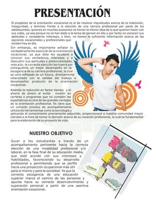 El propósito de la orientación vocacional es el de resolver inquietudes acerca de la indecisión,
 inseguridad, y temores frente a la elección de una carrera profesional por parte de los
 adolescentes, quienes en muchas ocasiones no tienen la menor idea de lo que quieren hacer con
 sus vidas, ya sea porque no se han dado a la tarea de pensar en ello y por tanto no conocen sus
 aptitudes y verdaderos intereses, o bien, no tienen la suficiente información acerca de las
 opciones vocacionales y profesionales que
 existen hoy en día.
Sin embargo, es importante señalar lo
verdaderamente esencial de la orientación
vocacional, ya que ésta les ayudará a
conocer sus verdaderos intereses y a
descubrir sus aptitudes y potencialidades,
más aún, la correcta elección les traerá por
consiguiente un mejor desempeño en la
escogencia de su carrera profesional, lo cual
se verá reflejado en un futuro, directamente
relacionado con la calidad del trabajo a
desempeñar producto de la orientación
vocacional.
Además la reducción en factor tiempo y el
ahorro de dinero al evitar       invertir en
carreras o programas que no cumplen las
espectativas es otra de las grandes ventajas
de la orientación profesional. Es claro que
un correcto proceso de acompañamiento
utilizando herramientas como la tecnología y
aplicando el conocimiento previamente adquirido, proporcionará a nuestra comunidad mayor
claridad a la hora de tomar la decisión acerca de su vocación profesional, la cual es fundamental
para la elaboración de su proyecto de vida.



             NUESTRO OBJETIVO
Guiar a los estudiantes a través de un
acompañamiento pertinente hacia la correcta
elección de una modalidad profesional y/o
laboral, en la fase final de su educación media,
que esté acorde con sus intereses y
habilidades, favoreciendo su desarrollo
profesional y permitiendo que se perfile
hacia una proyección ocupacional más útil
para si mismo y para la sociedad. Ya que la
correcta escogencia de una educación
superior marca el camino de las personas y
apunta hacia su correcto desenvolvimiento y
superación personal a partir de una asertiva
orientación vocacional.
 