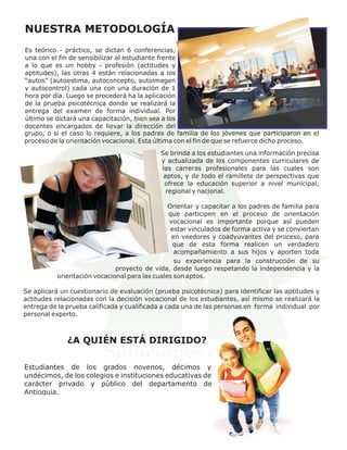 NUESTRA METODOLOGÍA
Es teórico - práctico, se dictan 6 conferencias,
una con el fin de sensibilizar al estudiante frente
a lo que es un hobby - profesión (actitudes y
aptitudes), las otras 4 están relacionadas a los
“autos” (autoestima, autoconcepto, autoimagen
y autocontrol) cada una con una duración de 1
hora por día. Luego se procederá ha la aplicación
de la prueba psicotécnica donde se realizará la
entrega del examen de forma individual. Por
último se dictará una capacitación, bien sea a los
docentes encargados de llevar la dirección del
grupo, o si el caso lo requiere, a los padres de familia de los jóvenes que participaron en el
proceso de la orientación vocacional. Esta última con el fin de que se refuerce dicho proceso.
                                            Se brinda a los estudiantes una información precisa
                                            y actualizada de los componentes curriculares de
                                            las carreras profesionales para las cuales son
                                             aptos, y de todo el ramillete de perspectivas que
                                             ofrece la educación superior a nivel municipal,
                                              regional y nacional.

                                               Orientar y capacitar a los padres de familia para
                                               que participen en el proceso de orientación
                                               vocacional es importante porque así pueden
                                                estar vinculados de forma activa y se conviertan
                                                en veedores y coadyuvantes del proceso, para
                                                 que de esta forma realicen un verdadero
                                                 acompañamiento a sus hijos y aporten toda
                                                 s0000000000000000000u000
                                                 su experiencia para la construcción de su
                             proyecto de vida, desde luego respetando la independencia y la
          orientación vocacional para las cuales son aptos.

Se aplicará un cuestionario de evaluación (prueba psicotécnica) para identificar las aptitudes y
actitudes relacionadas con la decisión vocacional de los estudiantes, así mismo se realizará la
entrega de la prueba calificada y cualificada a cada una de las personas en forma individual por
personal experto.



              ¿A QUIÉN ESTÁ DIRIGIDO?

Estudiantes de los grados novenos, décimos y
undécimos, de los colegios e instituciones educativas de
carácter privado y público del departamento de
Antioquia.
 