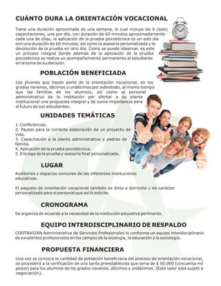 CUÁNTO DURA LA ORIENTACIÓN VOCACIONAL
Tiene una duración aproximada de una semana, lo cual incluye las 6 (seis)
capacitaciones, una por día, con duración de 60 minutos aproximadamente
cada una de ellas, la aplicación de la prueba psicotécnica es un solo día
con una duración de 60 minutos, así como la asesoría personalizada y la
devolución de la prueba en otro día. Como se puede observar, es este
un proceso integral donde además de la aplicación de la prueba
psicotécnica se realiza un acompañamiento permanente al estudiante
en la toma de su decisión.

             POBLACIÓN BENEFICIADA
Los jóvenes que hacen parte de la orientación vocacional, en los
grados novenos, décimos y undécimos por sobretodo, al mismo tiempo
que las familias de los alumnos, así como al personal
administrativo de la institución por ofertar a su planta
institucional una propuesta integral y de suma importancia para
el futuro de sus estudiantes.

             UNIDADES TEMÁTICAS
1. Conferencias.
2. Pautas para la correcta elaboración de un proyecto de
vida.
3. Capacitación a la planta administrativa y padres de
familia.
4. Aplicación de la prueba psicotécnica.
5. Entrega de la prueba y asesoría final personalizada.


             LUGAR
Auditorios y espacios comunes de las diferentes instituciones
educativas.

El paquete de orientación vocacional también se dicta a domicilio y de carácter
personalizado para el personal que así lo solicite.


             CRONOGRAMA
Se organiza de acuerdo a la necesidad de la institución educativa pertinente.


             EQUIPO INTERDISCIPLINARIO DE RESPALDO
COOTRASIAN Administrativa de Servicios Profesionales lo conforma un equipo interdisciplinario
de excelentes profesionales en los campos de la sicología, la educación y la sociología.


             PROPUESTA FINANCIERA
Una vez se conozca la cantidad de población beneficiaria del proceso de orientación vocacional,
se procederá a la verificación de una tarifa preestablecida que seria de $ 50.000 (cincuenta mil
pesos) para los alumnos de los grados novenos, décimos y undécimos. (Este valor está sujeto a
negociación).
 