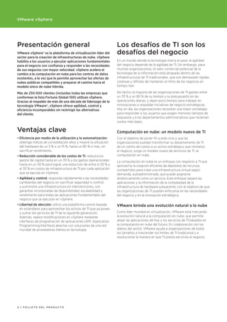 VMware vSphere




Presentación general                                               Los desafíos de TI son los
VMware vSphere® es la plataforma de virtualización líder del       desafíos del negocio
sector para la creación de infraestructuras de nube. vSphere
habilita a los usuarios a ejecutar aplicaciones fundamentales      En un mundo donde la tecnología marca el paso, la agilidad
para el negocio con confianza y responder a las necesidades        del negocio depende de la agilidad de TI. Sin embargo, para
de sus negocios con mayor velocidad. vSphere acelera el            muchas organizaciones, el valor comercial potencial de la
cambio a la computación en nube para los centros de datos          tecnología de la información está atrapado dentro de las
existentes, a la vez que le permite aprovechar las ofertas de      infraestructuras de TI tradicionales, que son demasiado rígidas,
nubes públicas compatibles y preparar el camino hacia el           costosas y difíciles de mantener al ritmo de los negocios en
modelo único de nube híbrida.                                      tiempo real.

Más de 250 000 clientes (incluidas todas las empresas que          De hecho, la mayoría de las organizaciones de TI gastan entre
conforman la lista Fortune Global 100) utilizan vSphere.           un 70 % y un 80 % de su tiempo y su presupuesto en las
Gracias al respaldo de más de una década de liderazgo de la        operaciones diarias, y dejan poco tiempo para trabajar en
tecnología VMware®, vSphere ofrece agilidad, control y             innovaciones o respaldar iniciativas de negocio estratégicas.
eficiencia incomparables sin restringir las alternativas           Hoy en día, las organizaciones necesitan una mejor estrategia
del cliente.                                                       para responder a los usuarios que exigen menores tiempos de
                                                                   respuesta y a los departamentos administrativos que reclaman
                                                                   costos más bajos.

Ventajas clave                                                     Computación	en	nube:	un	modelo	nuevo	de	TI
•	Eficiencia	por	medio	de	la	utilización	y	la	automatización:      Con el objetivo de poner fin a este ciclo y que las
  obtenga índices de consolidación altos y mejore la utilización   organizaciones puedan transformar su departamento de TI
  del hardware de un 5 % o un 15 %, hasta un 80 % o más, sin       de un centro de costos a un activo estratégico que revitaliza
  sacrificar rendimiento.                                          el negocio, surge un modelo nuevo de servicios de TI: la
•	Reducción	considerable	de	los	costos	de	TI: reduzca los          computación en nube.
  gastos de capital hasta en un 70 % y los gastos operacionales    La computación en nube es un enfoque con respecto a TI que
  hasta en un 30 % para lograr una reducción de entre el 20 % y    aprovecha la creación eficiente de depósitos de recursos
  el 30 % en costos de infraestructura de TI por cada aplicación   compartidos para crear una infraestructura virtual según
  que se ejecute en vSphere.                                       demanda, autoadministrada, que puede asignarse
•	Agilidad	y	control:	responda rápidamente a las necesidades       dinámicamente como un servicio. Este enfoque separa las
  cambiantes del negocio sin sacrificar seguridad ni control,      aplicaciones y la información de la complejidad de la
  y suministre una infraestructura sin intervenciones, con         infraestructura de hardware subyacente, con el objetivo de que
  garantías incorporadas de disponibilidad, escalabilidad y        las organizaciones de TI puedan enfocarse en las necesidades
  rendimiento para todas las aplicaciones fundamentales del        del negocio y en la innovación estratégica.
  negocio que se ejecutan en vSphere.
•	Libertad	de	elección:	utilice una plataforma común basada        VMware brinda una evolución natural a la nube
  en estándares para aprovechar los activos de TI que ya posee
  y sumar los servicios de TI de la siguiente generación.          Como líder mundial en virtualización, VMware está marcando
  Además, realice modificaciones en vSphere mediante               la evolución natural a la computación en nube, que permite
  interfaces de programación de aplicaciones (API, Application     alojar las aplicaciones de hoy y los servicios de TI basados en
  Programming Interface) abiertas con soluciones de una red        la computación en nube del futuro. En colaboración con los
  mundial de proveedores líderes en tecnología.                    líderes del sector, VMware ayuda a organizaciones de todos
                                                                   los tamaños a trascender los límites de TI tradicional y a
                                                                   revolucionar la manera en que TI presta servicios al negocio.




2 / FOLLETO dEL prOducTO
 