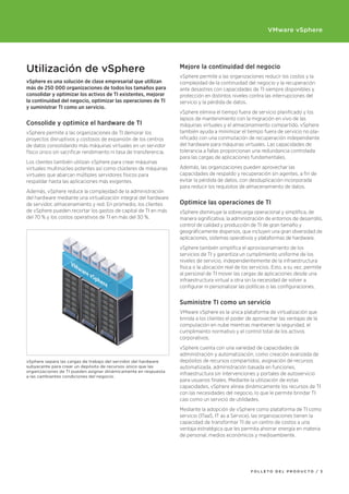VMware vSphere




Utilización de vSphere                                              Mejore la continuidad del negocio
                                                                    vSphere permite a las organizaciones reducir los costos y la
vSphere es una solución de clase empresarial que utilizan           complejidad de la continuidad del negocio y la recuperación
más de 250 000 organizaciones de todos los tamaños para             ante desastres con capacidades de TI siempre disponibles y
consolidar	y	optimizar	los	activos	de	TI	existentes,	mejorar	       protección en distintos niveles contra las interrupciones del
la	continuidad	del	negocio,	optimizar	las	operaciones	de	TI	        servicio y la pérdida de datos.
y	suministrar	TI	como	un	servicio.
                                                                    vSphere elimina el tiempo fuera de servicio planificado y los
                                                                    lapsos de mantenimiento con la migración en vivo de las
Consolide	y	optimice	el	hardware	de	TI                              máquinas virtuales y el almacenamiento compartido. vSphere
vSphere permite a las organizaciones de TI demorar los              también ayuda a minimizar el tiempo fuera de servicio no pla-
proyectos disruptivos y costosos de expansión de los centros        nificado con una conmutación de recuperación independiente
de datos consolidando más máquinas virtuales en un servidor         del hardware para máquinas virtuales. Las capacidades de
físico único sin sacrificar rendimiento ni tasa de transferencia.   tolerancia a fallas proporcionan una redundancia controlada
                                                                    para las cargas de aplicaciones fundamentales.
Los clientes también utilizan vSphere para crear máquinas
virtuales multinúcleo potentes así como clústeres de máquinas       Además, las organizaciones pueden aprovechar las
virtuales que abarcan múltiples servidores físicos para             capacidades de respaldo y recuperación sin agentes, a fin de
respaldar hasta las aplicaciones más exigentes.                     evitar la pérdida de datos, con desduplicación incorporada
                                                                    para reducir los requisitos de almacenamiento de datos.
Además, vSphere reduce la complejidad de la administración
del hardware mediante una virtualización integral del hardware
de servidor, almacenamiento y red. En promedio, los clientes        Optimice	las	operaciones	de	TI
de vSphere pueden recortar los gastos de capital de TI en más       vSphere disminuye la sobrecarga operacional y simplifica, de
del 70 % y los costos operativos de TI en más del 30 %.             manera significativa, la administración de entornos de desarrollo,
                                                                    control de calidad y producción de TI de gran tamaño y
                                                                    geográficamente dispersos, que incluyen una gran diversidad de
                                                                    aplicaciones, sistemas operativos y plataformas de hardware.
                                                                    vSphere también simplifica el aprovisionamiento de los
                                                                    servicios de TI y garantiza un cumplimiento uniforme de los
                                                                    niveles de servicio, independientemente de la infraestructura
                                                                    física o la ubicación real de los servicios. Esto, a su vez, permite
                                                                    al personal de TI mover las cargas de aplicaciones desde una
                                                                    infraestructura virtual a otra sin la necesidad de volver a
                                                                    configurar ni personalizar las políticas o las configuraciones.


                                                                    Suministre	TI	como	un	servicio
                                                                    VMware vSphere es la única plataforma de virtualización que
                                                                    brinda a los clientes el poder de aprovechar las ventajas de la
                                                                    computación en nube mientras mantienen la seguridad, el
                                                                    cumplimiento normativo y el control total de los activos
                                                                    corporativos.
                                                                    vSphere cuenta con una variedad de capacidades de
                                                                    administración y automatización, como creación avanzada de
vSphere separa las cargas de trabajo del servidor del hardware      depósitos de recursos compartidos, asignación de recursos
subyacente para crear un depósito de recursos único que las         automatizada, administración basada en funciones,
organizaciones de TI pueden asignar dinámicamente en respuesta
a las cambiantes condiciones del negocio.
                                                                    infraestructura sin intervenciones y portales de autoservicio
                                                                    para usuarios finales. Mediante la utilización de estas
                                                                    capacidades, vSphere alinea dinámicamente los recursos de TI
                                                                    con las necesidades del negocio, lo que le permite brindar TI
                                                                    casi como un servicio de utilidades.
                                                                    Mediante la adopción de vSphere como plataforma de TI como
                                                                    servicio (ITaaS, IT as a Service), las organizaciones tienen la
                                                                    capacidad de transformar TI de un centro de costos a una
                                                                    ventaja estratégica que les permita ahorrar energía en materia
                                                                    de personal, medios económicos y medioambiente.




                                                                                                      FOLLETO dEL prOducTO / 3
 