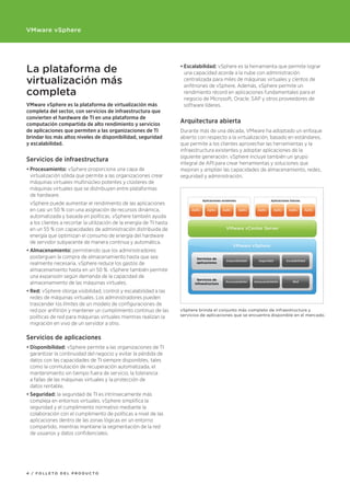 VMware vSphere




La plataforma de                                                      •	Escalabilidad:	vSphere es la herramienta que permite lograr
                                                                        una capacidad acorde a la nube con administración
virtualización más                                                      centralizada para miles de máquinas virtuales y cientos de
                                                                        anfitriones de vSphere. Además, vSphere permite un
completa                                                                rendimiento récord en aplicaciones fundamentales para el
                                                                        negocio de Microsoft, Oracle, SAP y otros proveedores de
VMware vSphere es la plataforma de virtualización más                   software líderes.
completa del sector, con servicios de infraestructura que
convierten	el	hardware	de	TI	en	una	plataforma	de	
computación compartida de alto rendimiento y servicios
                                                                      Arquitectura	abierta
de aplicaciones	que	permiten	a	las	organizaciones	de	TI	              Durante más de una década, VMware ha adoptado un enfoque
brindar los más altos niveles de disponibilidad, seguridad            abierto con respecto a la virtualización, basado en estándares,
y escalabilidad.                                                      que permite a los clientes aprovechar las herramientas y la
                                                                      infraestructura existentes y adoptar aplicaciones de la
                                                                      siguiente generación. vSphere incluye también un grupo
Servicios de infraestructura
                                                                      integral de API para crear herramientas y soluciones que
•	Procesamiento:	vSphere proporciona una capa de                      mejoran y amplían las capacidades de almacenamiento, redes,
  virtualización sólida que permite a las organizaciones crear        seguridad y administración.
  máquinas virtuales multinúcleo potentes y clústeres de
  máquinas virtuales que se distribuyen entre plataformas
  de hardware.
 vSphere puede aumentar el rendimiento de las aplicaciones
 en casi un 50 % con una asignación de recursos dinámica,
 automatizada y basada en políticas. vSphere también ayuda
 a los clientes a recortar la utilización de la energía de TI hasta
 en un 55 % con capacidades de administración distribuida de
 energía que optimizan el consumo de energía del hardware
 de servidor subyacente de manera continua y automática.
•	Almacenamiento: permitiendo que los administradores
  posterguen la compra de almacenamiento hasta que sea
  realmente necesaria, vSphere reduce los gastos de
  almacenamiento hasta en un 50 %. vSphere también permite
  una expansión según demanda de la capacidad de
  almacenamiento de las máquinas virtuales.
•	Red:	vSphere otorga visibilidad, control y escalabilidad a las
  redes de máquinas virtuales. Los administradores pueden
  trascender los límites de un modelo de configuraciones de
  red por anfitrión y mantener un cumplimiento continuo de las        vSphere brinda el conjunto más completo de infraestructura y
                                                                      servicios de aplicaciones que se encuentra disponible en el mercado.
  políticas de red para máquinas virtuales mientras realizan la
  migración en vivo de un servidor a otro.

Servicios de aplicaciones
•	Disponibilidad:	vSphere permite a las organizaciones de TI
  garantizar la continuidad del negocio y evitar la pérdida de
  datos con las capacidades de TI siempre disponibles, tales
  como la conmutación de recuperación automatizada, el
  mantenimiento sin tiempo fuera de servicio, la tolerancia
  a fallas de las máquinas virtuales y la protección de
  datos rentable.
•	Seguridad:	la seguridad de TI es intrínsecamente más
  compleja en entornos virtuales. vSphere simplifica la
  seguridad y el cumplimiento normativo mediante la
  colaboración con el cumplimiento de políticas a nivel de las
  aplicaciones dentro de las zonas lógicas en un entorno
  compartido, mientras mantiene la segmentación de la red
  de usuarios y datos confidenciales.




4 / FOLLETO dEL prOducTO
 