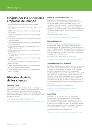 VMware vSphere




Elegido por las principales                                         Financial Technologies India Ltd.

empresas del mundo
                                                                    Financial Technologies India Ltd. (FTIL) posee y dirige
                                                                    10 instituciones de intercambio financiero internacionales en
                                                                    África, India, Medio Oriente y el Sudeste Asiático. Para
Las principales empresas del mundo eligen VMware:
                                                                    respaldar un crecimiento rápido y sostenible, FTIL adoptó
•	El	100 %	de	las	empresas	que	forman	parte	del	ranking	            vSphere con el objetivo de maximizar su espacio físico y su
  Fortune 100                                                       infraestructura existentes, y logró índices de consolidación de
•		 l	98 %	de	las	empresas	que	forman	parte	del	ranking	
  E                                                                 50:1 ejecutando aplicaciones de SAP y Microsoft en entornos
  Fortune 500                                                       de producción.

•	El	96 %	de	las	empresas	que	forman	parte	del	ranking	             Lea la historia de éxito de FTIL en:
  Fortune 1000
                                                                    http://www.vmware.com/go/customer_success/FTIL
•	El	100 %	de	las	empresas	que	forman	parte	del	ranking	
  Fortune Global 100
                                                                    Marshall University
•	El	95 %	de	las	empresas	que	forman	parte	del	ranking	
  Fortune Global 500                                                Marshall University es la institución pública de estudios
                                                                    superiores más antigua de Virginia Occidental y alberga a
•	El	91 %	de	las	empresas	que	forman	parte	del	ranking	
                                                                    aproximadamente 14 000 estudiantes. El departamento de TI
  FTSE 100 (Reino Unido)
                                                                    de la universidad adoptó la tecnología VMware por primera vez
•	El	95 %	de	las	empresas	que	forman	parte	del	ranking	             en 2004. Hoy en día, ya ha virtualizado aproximadamente el
  DAX 100 (Alemania)                                                82 % de su entorno de TI y tiene como objetivo a largo plazo
•	El	100 %	de	las	empresas	que	forman	parte	del	ranking	            virtualizar toda su infraestructura.
  CAC 40 (Francia)
                                                                    Lea la historia de éxito de Marshall University en:
•	El	87 %	de	las	empresas	que	forman	parte	del	ranking	
  MIB 30 (Italia)                                                   http://www.vmware.com/go/customer_success/marshall_u
•	El	91 %	de	las	empresas	que	forman	parte	del	ranking	
  IBEX 35 (España)                                                  Southwestern/Great American
•	El	94 %	de	las	empresas	que	forman	parte	del	ranking	             Fundada en 1855, Southwestern/Great American Inc. tiene más
  ASX 100 (Australia y Nueva Zelanda)                               de diez líneas distintas de negocio, incluidas la venta directa,
•	El	83 %	de	las	empresas	que	forman	parte	del	ranking	             la publicación personalizada, la recaudación de fondos en
  Nikkei 225	(Japón)                                                escuelas, la capacitación en ventas y la búsqueda y el
                                                                    reclutamiento de personal ejecutivo. La empresa confía, desde
                                                                    hace varios años, en la tecnología VMware para ejecutar su
                                                                    infraestructura de SAP y, gracias a los resultados positivos,
Historias de éxito                                                  actualmente está adoptando la política “primero VMware” y

de los clientes                                                     utiliza máquinas virtuales de manera predeterminada para
                                                                    aprovisionar las nuevas cargas de trabajo de las aplicaciones
                                                                    del servidor.
Campbell Clinic                                                     Lea la historia de éxito de Southwestern en:
Campbell Clinic es líder mundial en medicina del deporte,           http://www.vmware.com/go/customer_success/
ortopedia, artroplastia, medicina física y rehabilitación. Desde    southwestern_great_american
que adoptó vSphere, la clínica ha reducido los costos de
hardware, energía y refrigeración en más de 100 000 USD y ha
mejorado el rendimiento, la eficiencia y la disponibilidad de las   SonicWALL
aplicaciones de nivel 1.                                            SonicWALL Inc. es líder en el sector de seguridad y
Lea la historia de éxito de Campbell Clinic en:                     administración unificada de amenazas, con soluciones
                                                                    como firewalls de estado sólido y dispositivos de VPN,
http://www.vmware.com/go/customer_success/campbell_clinic           y suscripciones de seguridad de valor agregado. Mediante
                                                                    la utilización de vSphere, SonicWALL ha virtualizado el 95 %
                                                                    de su infraestructura de servidores orientada al cliente y ha
                                                                    garantizado la confiabilidad que exigen sus clientes.
                                                                    Lea la historia de éxito de SonicWALL en:
                                                                    http://www.vmware.com/go/customer_success/sonicwall




6 / FOLLETO dEL prOducTO
 