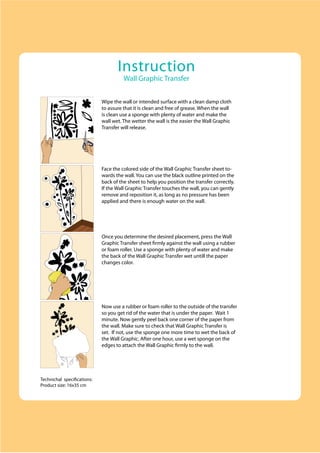 Instruction
                                       Wall Graphic Transfer


                             Wipe the wall or intended surface with a clean damp cloth
                             to assure that it is clean and free of grease. When the wall
                             is clean use a sponge with plenty of water and make the
                             wall wet. The wetter the wall is the easier the Wall Graphic
                             Transfer will release.




                             Face the colored side of the Wall Graphic Transfer sheet to-
                             wards the wall. You can use the black outline printed on the
                             back of the sheet to help you position the transfer correctly.
                             If the Wall Graphic Transfer touches the wall, you can gently
                             remove and reposition it, as long as no pressure has been
                             applied and there is enough water on the wall.




                             Once you determine the desired placement, press the Wall
                             Graphic Transfer sheet firmly against the wall using a rubber
                             or foam roller. Use a sponge with plenty of water and make
                             the back of the Wall Graphic Transfer wet untill the paper
                             changes color.




                             Now use a rubber or foam roller to the outside of the transfer
                             so you get rid of the water that is under the paper. Wait 1
                             minute. Now gently peel back one corner of the paper from
                             the wall. Make sure to check that Wall Graphic Transfer is
                             set. If not, use the sponge one more time to wet the back of
                             the Wall Graphic. After one hour, use a wet sponge on the
                             edges to attach the Wall Graphic firmly to the wall.




Technichal specifications:
Product size: 16x35 cm
 
