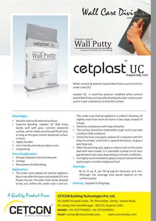 A Quality Product From
Advantages:
Areaofapplication:
Application:
Ÿ Idealforinternal&externalsurfaces.
Ÿ Superior Bonding: cetplast UC Wall Putty
bonds well with grey –cement plastered
surface, which makes sure the wall finish lasts
as long as the grey cement plastered surface
isintact.
Ÿ HighlyDurable
Ÿ Userfriendlyandreduceslabourcost.
Ÿ Longlasting.
Ÿ Alltypeofplasterandconcretewall.
Ÿ Ceilings
Ÿ Renovationofoldbuilding.
Ÿ The under coat cetplast UC shall be applied a
dayortwoafterthebasecoatcetplastLPLime
Plaster has set. The latter shall not be allowed
to dry out, before the under coat is laid on.
Wall Care DivisionWall Care Divisionwww.cetplast.comwww.cetplast.com
White cement & polymer based Wall Putty course finish for
undercoat(UC)
cetplast UC is sand free polymer modified white cement
basedWallPuttyandspeciallydevelopedundercoattocover
upthemajorundulationstolevelthesurface.
UCProduct Code: 1117
cetplast
TM
The under coat shall be applied in a uniform thickness of
slightly more than 6mm be done in two steps instead of
onego.
Ÿ Marktheundulationswithhelpofleveller.
Ÿ The surface should be moderately rough and in just-wet
condition(SSDcondition)
Ÿ Check the level and apply cetplast UC in patches with the
help of a trowel, uniformly in upward directions, to give a
patchingcoat.
Ÿ Afterthepatchingcoat,applyauniformcoatontheentire
wall with steel trowel. It is advisable to keep 4 to 6 hour
gapbetweentwocoatsdependingonclimaticconditions.
Ÿ ItishighlyrecommendedtoapplyacoatofcetcoatSFwall
puttytogetasmoothandglossyfinish
60 to 75 sq. ft. per 20 kg bag for thickness of 6 mm.
Although, the coverage area would depend on the
surfacequality
Suppliedin20kgbags
Coverage:
Packing:
Course Finish for leveling
Polymer based
Wall Putty
CETCONBuildingTechnologiesPvt.Ltd.
54,SiddhiVinayakEstate, Nr.Pharmalab, Santej-VadsarRoad,
At:Santej,Dist:Gandhinagar-382721,Gujarat,India.
Mobile:+91-9727900055,+91-9712900055
Email:contact@cetconindia.com, www.cetconindia.com
 