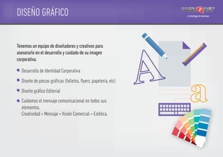 DISEÑO GRÁFICO
Desarrollo de Identidad Corporativa
Diseño de piezas gráﬁcas (folletos, ﬂyers, papelería, etc)
Diseño gráﬁco Editorial
Cuidamos el mensaje comunicacional en todos sus
elementos.
Creatividad + Mensaje + Visión Comercial + Estética.
Tenemos un equipo de diseñadores y creativos para
asesorarlo en el desarrollo y cuidado de su imagen
corporativa.
 
