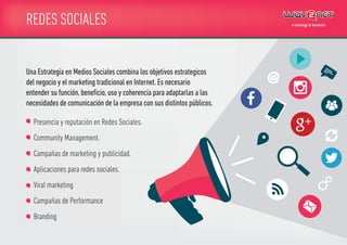 REDES SOCIALES
Presencia y reputación en Redes Sociales.
Community Management.
Campañas de marketing y publicidad.
Aplicaciones para redes sociales.
Viral marketing
Campañas de Performance
Branding
Una Estrategia en Medios Sociales combina los objetivos estrategicos
del negocio y el marketing tradicional en Internet.Es necesario
entender su función,beneﬁcio,uso y coherencia para adaptarlas a las
necesidades de comunicación de la empresa con sus distintos públicos.
 