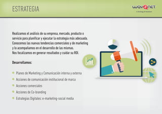 ESTRATEGIA
Planes de Marketing y Comunicación interna y externa
Acciones de comunicación institucional de marca
Acciones comerciales
Acciones de Co-branding
Estrategias Digitales: e-marketing-social media
Realizamos el análisis de su empresa,mercado,producto o
servicio para planiﬁcar y ejecutar la estrategia más adecuada.
Conocemos las nuevas tendencias comerciales y de marketing
y lo acompañamos en el desarrollo de las mismas.
Nos focalizamos en generar resultados y cuidar su ROI.
Desarrollamos:
 