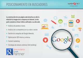 POSICIONAMIENTO EN BUSCADORES
Análisis de palabras claves.
Análisis de la competencia en su rubro o sector.
Gestión de campañas de Google Adwords.
Optimización SEO interna y externa.
Content marketing
Estrategia de enlaces externos (link building).
Laconstruccióndeunapáginawebatractivaessólola
mitaddelaimagendesuempresaeninternet,laotra
parteconsisteenllevartráﬁcocaliﬁcadoasusitioweb.
15
Somos una Agencia
 