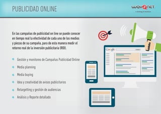 PUBLICIDAD ONLINE
En las campañas de publicidad on line se puede conocer
en tiempo real la efectividad de cada uno de los medios
y piezas de su campaña,para de esta manera medir el
retorno real de la inversión publicitaria (ROI).
Gestión y monitoreo de Campañas Publicidad Online
Media planning
Media buying
Idea y creatividad de avisos publicitarios
Retargetting y gestión de audiencias
Análisis y Reporte detallado
 
