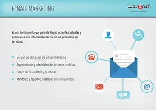 E-MAIL MARKETING
Es una herramienta que permite llegar a clientes actuales y
potenciales con información acerca de sus productos y/o
servicios.
Gestión de campañas de e-mail marketing
Segmentación y administración de bases de datos
Diseño de newsletters y plantillas
Monitoreo y reporting detallado de los resultados.
 