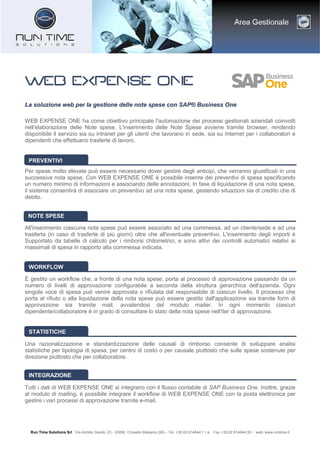 Run Time Solutions Srl Via Achille Grandi, 23 - 20092 Cinisello Balsamo (MI) - Tel. +39.02.614644.1 r.a. Fax +39.02.614644.50 - web: www.runtime.it
WWWWWWWWEEEEEEEEBBBBBBBB EEEEEEEEXXXXXXXXPPPPPPPPEEEEEEEENNNNNNNNSSSSSSSSEEEEEEEE OOOOOOOONNNNNNNNEEEEEEEE
LLaa ssoolluuzziioonnee wweebb ppeerr llaa ggeessttiioonnee ddeellllee nnoottee ssppeessee ccoonn SSAAPP?? BBuussiinneessss OOnnee
WEB EXPENSE ONE ha come obiettivo principale l'automazione dei processi gestionali aziendali coinvolti
nell'elaborazione delle Note spese. L'inserimento delle Note Spese avviene tramite browser, rendendo
disponibile il servizio sia su intranet per gli utenti che lavorano in sede, sia su Internet per i collaboratori e
dipendenti che effettuano trasferte di lavoro.
Per spese molto elevate pu essere necessario dover gestire degli anticipi, che verranno giustificati in una
successiva nota spese. Con WEB EXPENSE ONE  possibile inserire dei preventivi di spesa specificando
un numero minimo di informazioni e associando delle annotazioni. In fase di liquidazione di una nota spese,
il sistema consentir di associare un preventivo ad una nota spese, gestendo situazioni sia di credito che di
debito.
All'inserimento ciascuna nota spese pu essere associato ad una commessa, ad un cliente/sede e ad una
trasferta (in caso di trasferte di pi giorni) oltre che all'eventuale preventivo. L'inserimento degli importi 
Supportato da tabelle di calcolo per i rimborsi chilometrici, e sono attivi dei controlli automatici relativi ai
massimali di spesa in rapporto alla commessa indicata.
? gestito un workflow che, a fronte di una nota spese, porta al processo di approvazione passando da un
numero di livelli di approvazione configurabile a seconda della struttura gerarchica dell'azienda. Ogni
singola voce di spesa pu venire approvata o rifiutata dal responsabile di ciascun livello. Il processo che
porta al rifiuto o alla liquidazione della nota spese pu essere gestito dall'applicazione sia tramite form di
approvazione sia tramite mail, avvalendosi del modulo mailer. In ogni momento ciascun
dipendente/collaboratore  in grado di consultare lo stato della nota spese nell'iter di approvazione.
Una razionalizzazione e standardizzazione delle causali di rimborso consente di sviluppare analisi
statistiche per tipologia di spesa, per centro di costo o per causale piuttosto che sulle spese sostenute per
direzione piuttosto che per collaboratore.
Tutti i dati di WEB EXPENSE ONE si integrano con il flusso contabile di SAP Business One. Inoltre, grazie
al modulo di mailing,  possibile integrare il workflow di WEB EXPENSE ONE con la posta elettronica per
gestire i vari processi di approvazione tramite e-mail.
PREVENTIVI
NOTE SPESE
WORKFLOW
STATISTICHE
INTEGRAZIONE
 