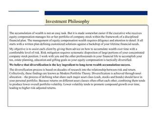Investment Philosophy

The accumulation of wealth is not an easy task. But it is made somewhat easier if the executive who receives
equity compensation manages his or her portfolio of company stock within the framework of a disciplined
financial plan. The management of equity compensation wealth requires diligence and attention to detail. It all
starts with a written plan defining customized solutions against a backdrop of your lifetime financial needs.
My objective is to assist each client by giving them advice on how to accumulate wealth over time with a
comfortable level of risk. Risk mitigation requires systematic disposition of large portions of your concentrated
company stock position. I work with you and the other professionals in your financial life to accomplish your
tax, estate planning, education and gifting goals as your equity compensation is tactically diversified.
We believe that diversification is the key ingredient to long-term wealth accumulation success.
The diversification process is based on decades of research into the relationship between risk and return.
Collectively, these findings are known as Modern Portfolio Theory. Diversification is achieved through asset
allocation – the process of defining what share each major asset class (cash, stocks and bonds) should have in
your personal portfolio. Because returns on different asset classes often offset each other, combining them tends
to produce lower overall portfolio volatility. Lower volatility tends to promote compound growth over time,
leading to higher risk-adjusted returns.
 