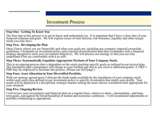 Investment Process
Step One: Getting To Know You
The first step in this process is to get to know and understand you. It is important that I have a clear idea of your
financial situation and goals. We will explore issues of time horizon, risk tolerance, liquidity and other unique
needs you may have.
Step Two: Developing the Plan
Once I know where you are financially and what your goals are, including any company imposed ownership
guidelines. I formulate an investment policy and a tactical diversification plan that coordinates with a financial
strategy designed to meet your investment objectives. We will discuss our strategy so that you not only
understand it but are comfortable with it as well.
Step Three: Systematically Liquidate Appropriate Portions of Your Company Stock.
This is an ongoing process that is dependent on the stock reaching specific goals as outlined in our tactical plan.
The liquidation plan’s parameters will change as your holding age and as you receive additional grants. A 10b5-1
PDP may be employed to facilitate this process. (Please see next page.)
Step Four: Asset Allocation in Your Diversified Portfolio.
With our strategy agreed upon, I allocate the funds made available by the liquidation of your company stock
within each asset class defined in our investment policy to specific investments that match your profile. Your
assets will be deployed in a disciplined, strategic manner among the asset classes considered most appropriate for
your situation.
Step Five: Ongoing Review.
I will review your investments and financial plan on a regular basis, relative to short-, intermediate-, and long-
term goals, and against the broad backdrop of market and economic conditions. I will recommend adjustments or
portfolio rebalancing as appropriate.
 