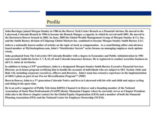 Profile
John Barringer joined Morgan Stanley in 1986 in the Denver Tech Center Branch as a Financial Advisor. He moved to the
Lakewood, Colorado Branch in 1996 to become the Branch Manger, a capacity in which he served until 2001. He moved to
the Downtown Denver branch in 2002. In June, 2009 the Global Wealth Management Group of Morgan Stanley & Co. Inc.
and the Smith Barney division of Citigroup Global Markets Inc. combined to become Morgan Stanley Smith Barney LLC.
John is a nationally known author of articles on the topic of stock as compensation. As a contributing editor and advisory
board member at MyStockoptions.com, John’s “Stockbroker Secrets” series focuses on managing employee stock options
wisely.
John graduated from The University Of Colorado-Boulder with a degree in Economics and Public Administration in 1981
and currently holds his Series 3, 7, 8, 63, 65 and Colorado insurance licenses. He is registered to conduct securities business in
all U.S. states & territories.
In addition to being a CFP® practitioner, John is a designated Morgan Stanley Smith Barney Executive Financial Services
Director, an in house program certifying him to handle the accounts of individuals who are subject to SEC Section 16(b) and
Rule 144, including corporate executives, officers and directors. John’s team has extensive experience in the implementation
of 10b5-1 plans as part of our Pre-set Diversification ProgramSM (PDP)
Born in Denver, John is a 3rd generation Colorado Native and lives in Lakewood with his wife and child and enjoys cycling
and skiing in his spare time.
He is an active supporter of Public Television KRMA Channel 6 in Denver and a founding member of the National
Association of Stock Plan Professionals (NASPP) Rocky Mountain Chapter where he currently serves as Chapter President.
John also is the Denver chapter contact for the Global Equity Organization (GEO) and a member of both the Financial
Planning Association (FPA) and the National Center for Employee Ownership (NCEO).
 