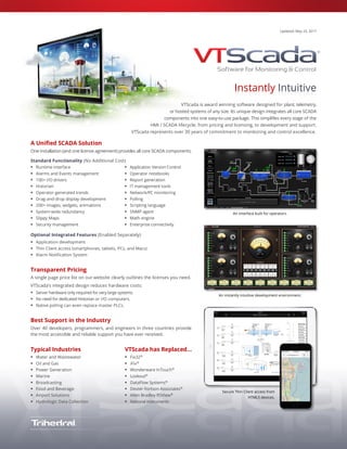 Fix32, iFix, InTouch, DataFlow Systems, Dexter Fortson Associates, Allen Bradley RSView, National Instruments Lookout are trademarks of their respective owners.
Updated: May 23, 2017
Instantly Intuitive
VTScada is award winning software designed for plant, telemetry,
or hosted systems of any size. Its unique design integrates all core SCADA
components into one easy-to-use package. This simplifies every stage of the
HMI / SCADA lifecycle; from pricing and licensing, to development and support.
VTScada represents over 30 years of commitment to monitoring and control excellence.
A Unified SCADA Solution
One installation (and one license agreement) provides all core SCADA components.
Standard Functionality (No Additional Cost)
 Runtime interface
 Alarms and Events management
 100+ I/O drivers
 Historian
 Operator-generated trends
 Drag-and-drop display development
 200+ images, widgets, animations
 System-wide redundancy
 Slippy Maps
 Security management
 Application Version Control
 Operator notebooks
 Report generation
 IT management tools
 Network/PC monitoring
 Polling
 Scripting language
 SNMP agent
 Math engine
 Enterprise connectivity
Optional Integrated Features (Enabled Separately)
 Application development
 Thin Client access (smartphones, tablets, PCs, and Macs)
 Alarm Notification System
Transparent Pricing
A single page price list on our website clearly outlines the licenses you need.
VTScada’s integrated design reduces hardware costs:
 Server hardware only required for very large systems.
 No need for dedicated Historian or I/O computers.
 Native polling can even replace master PLCs.
Best Support in the Industry
Over 40 developers, programmers, and engineers in three countries provide
the most accessible and reliable support you have ever received.
Typical Industries
 Water and Wastewater
 Oil and Gas
 Power Generation
 Marine
 Broadcasting
 Food and Beverage
 Airport Solutions
 Hydrologic Data Collection
VTScada has Replaced…
 Fix32®
 iFix®
 Wonderware InTouch®
 Lookout®
 DataFlow Systems®
 Dexter Fortson Associates®
 Allen Bradley RSView®
 National Instruments
An interface built for operators.
An instantly intuitive development environment.
Secure Thin Client access from
HTML5 devices.
 