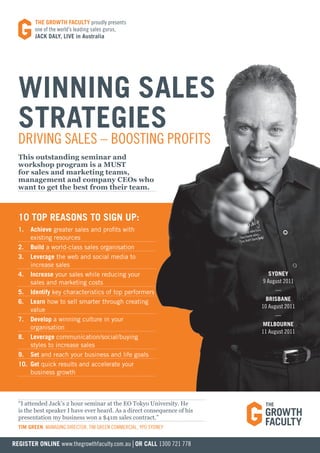 tHe grOWtH FaCUltY proudly presents
         one of the world’s leading sales gurus,
         JaCK DalY, liVe in australia




  Winning SaleS
  StrategieS
  Driving sales – boosting profits
  This outstanding seminar and
  workshop program is a MUST
  for sales and marketing teams,
  management and company CEOs who
  want to get the best from their team.



  10 tOp reaSOnS tO Sign Up:
  1.  achieve greater sales and profits with
      existing resources
  2. Build a world-class sales organisation
  3. leverage the web and social media to
      increase sales
  4. increase your sales while reducing your                                 SYDneY
      sales and marketing costs                                           9 august 2011
  5. identify key characteristics of top performers                            —
  6. learn how to sell smarter through creating                             BriSBane
                                                                          10 august 2011
      value
                                                                               —
  7. Develop a winning culture in your
                                                                          melBOUrne
      organisation
                                                                          11 august 2011
  8. leverage communication/social/buying
      styles to increase sales
  9. Set and reach your business and life goals
  10. get quick results and accelerate your
      business growth



  “I attended Jack’s 2 hour seminar at the EO Tokyo University. He
  is the best speaker I have ever heard. As a direct consequence of his
  presentation my business won a $41m sales contract.”
  tim green, Managing Director, tiM green coMMercial, ypo syDney


regiSter Online www.thegrowthfaculty.com.au | Or Call 1300 721 778
 