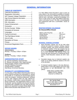 GENERAL INFORMATION
TABLE OF CONTENTS
Calendar/Cancellations .............................. 1             It is New Milford Adult Education’s goal to serve as
Registration Information ............................. 2            many adults in the community as possible to broaden
SAT Classes/ College Preparation……...…3                             horizons and enrich lives. Whether you need computer
                                                                    skills for work, craft ideas, investment knowledge, or to
High School Diploma Information............... 3                    return to high school at night, New Milford Adult Edu-
GED Information ........................................ 3          cation is the place for you! We offer a knowledgeable
                                                                    and professional staff and a comfortable, casual at-
ESL Information ......................................... 3         mosphere.
Career Enhancement................................. 4
Computers ................................................ 5
On-line Courses: Ed2go…………………….5                                    WINTER/SPRING CALENDAR
Computers & Cameras………………..…….6                                     No Classes/Office Closed:
Languages……………..……………………..7                                             Martin Luther King Day…..………...Jan. 17
Family Enrichment….…………………..…...7                                       Winter Recess………….…..………..Feb.18-21
The Pratt Nature Center…………………….7                                       Conferences…...…..……....………..Apr. 7
                                                                        Spring Recess…..……..……….…...Apr.18-25
Arts & Crafts……………………….……….. 8                                          Memorial Day………..……….……..May 30
Recreation & Fitness…...………………….. 9
Fitness……………………………………… 10                                           SCHOOL CANCELLATIONS
Enrichment Registration Form................ ..11                        Adult Education classes will not be held when
                                                                          schools are closed for vacation, holidays, teacher
                                                                          schedule conflicts, day school schedule conflicts,
OFFICE HOURS                                                              or inclement weather. If the day program has an
Administrative:                                                           early closing due to inclement weather, there will
Monday—Thursday: 2:00pm—8:30pm                                            be no Adult Education that evening. When day
                                                                          school has early dismissal for Professional Devel-
Guidance:                                                                 opment, Adult Education classes are still in ses-
Monday –Thursday: 4:30pm—8:30pm                                           sion.

ADMINISTRATIVE STAFF                                                     Cancelled classes due to inclement weather are
Dr. JeanAnn Paddyfote, Superintendent                                     made up by adding additional classes at the end
Dr. Maureen McLaughlin, Asst. Superintendent                              of the semester.
Denise Duggan, Director of Adult Education
Joe Neff, Guidance Counselor                                             If inclement weather begins in the late afternoon,
Christine Martin, Facilitator                                             please listen to local radio stations and local news
Deb Minasi, Enrichment Secretary                                          on television or call 860-350-6647 Ext. 1170
                                                                          (office).
DISABILITY ACCOMMODATIONS                                                            WINE 940am & WRKI I-95fm
It is the policy of New Milford Adult Education that no                                 98Qfm & WTIC 1080am
person shall be excluded from participation in, denied                                 Channel 4 or 6/Storm 30
the benefits of, or otherwise be discriminated against
under any program, including employment, because
of race, color, religious creed, sex, age, national ori-
gin, ancestry, marital status, sexual orientation, intel-                                Yes! You Can Teach!
lectual impairment, and past/present history of men-                               Share your skills, talents, or hobbies.
tal disorder, learning disability and physical disability.                           Please call New Milford Adult Ed
Individuals with a disability who may need accommo-                                       860-350-6647 X1177
dations are requested to contact Christy Martin, New
Milford Adult Education 860-350-6647 X1170.




  New Milford Adult Education                                  Page 1                                  Winter/Spring 2011 Brochure
 