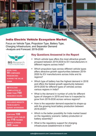sales@bisresearch.com | www.bisresearch.com
Key Questions Answered in the Report
ƒƒ Which vehicle type offers the most attractive growth
prospect between 2019-2030 to EV manufacturers in
different regions across India?
ƒƒ Which propulsion type across different vehicle types
offers attractive growth opportunities between 2019-
2030 for EV manufacturers across India and its
regions?
ƒƒ Which type of battery has the highest demand in 2018
and offers the fastest growth opportunity between
2019-2030 for different types of vehicles across
various regions in India?
ƒƒ What is the demand in number of units for different
types of chargers in 2018 and how is it expected to
grow from 2019-2030 across various regions?
ƒƒ How is the separator demand expected to shape-up
with the growing local battery production between
2018-2030?
ƒƒ Which is the better possibility for India market based
on the regulatory scenario: battery production or
battery assembly?
ƒƒ What is the regulatory support for charging
infrastructure establishment in India?
MORE THAN
50 COMPANIES
RESEARCHED
ACROSS THE VALUE
CHAIN
METICULOUS
COMPILATION OF
MORE THAN 700
RESEARCH HOURS
EXCLUSIVE INSIGHTS
FROM IN-DEPTH
EXPERT INTERVIEWS
CONTAINS 108
MARKET DATA TABLES
AND 116 FIGURES
SPREAD ACROSS
305 PAGES
India Electric Vehicle Ecosystem Market
Focus on Vehicle Type, Propulsion Type, Battery Type,
Charging Infrastructure, and Separator Demand
-Analysis and Forecast: 2019-2030
 