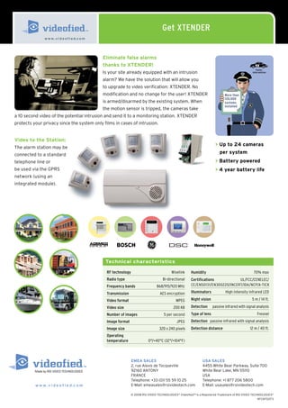 Get XTENDER
               w w w. v i d e o f i e d.c o m




                                                Eliminate false alarms
                                                thanks to XTENDER!
                                                                                                                                                     Faster
                                                Is your site already equipped with an intrusion                                                   intervention


                                                alarm? We have the solution that will allow you
                                                to upgrade to video verification: XTENDER. No
                                                modification and no change for the user! XTENDER                                More than
                                                                                                                                120,000
                                                is armed/disarmed by the existing system. When                                  systems
                                                                                                                                installed
                                                the motion sensor is tripped, the cameras take
a 10 second video of the potential intrusion and send it to a monitoring station. XTENDER
protects your privacy since the system only films in cases of intrusion.


Video to the Station:
                                                                                                                         > Up to 24 cameras
The alarm station may be
connected to a standard                                                                                                     per system
telephone line or                                                                                                        > Battery powered
be used via the GPRS                                                                                                     > 4 year battery life
network (using an
integrated module).




                                                 Technical characteristics

                                                  RF technology                             Wiselink     Humidity                                  70% max
                                                  Radio type                          Bi-directional     Certifications           UL/FCC/CENELEC/
                                                  Frequency bands                  868/915/920 MHz       CE/EN50131/EN300220/INCERT/IDA/NCP/A-TICK

                                                  Transmission                       AES encryption      Illuminators           High intensity infrared LED

                                                  Video format                                 MPEG      Night vision                             5 m / 14 ft.

                                                  Video size                                  200 KB     Detection      passive infrared with signal analysis
                                                  Number of images                     5 per second      Type of lens                                 Fresnel
                                                  Image format                                  JPEG     Detection passive infrared with signal analysis
                                                  Image size                        320 x 240 pixels     Detection distance                     12 m / 40 ft.
                                                  Operating
                                                  temperature                0°/+40°C (32°/+104°F)



                                                                  EMEA SALES                                     USA SALES
                                                                  2, rue Alexis de Tocqueville                   4455 White Bear Parkway, Suite 700
                                                                  92160 ANTONY                                   White Bear Lake, MN 55110
                                                                  FRANCE                                         USA
                                                                  Telephone: +33 (0)1 55 59 10 25                Telephone: +1 877 206 5800
          w w w . v i d e o f i e d.c o m                         E-Mail: emeasales@rsivideotech.com             E-Mail: usasales@rsivideotech.com

                                                                  © 2008 RSI VIDEO TECHNOLOGIES® Videofied™ is a Registered Trademark of RSI VIDEO TECHNOLOGIES®
                                                                                                                                                       9FCNT0073
 