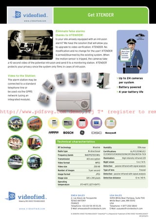 Get XTENDER
                 w w w. v i d e o f i e d.c o m




                                                  Eliminate false alarms
                                                  thanks to XTENDER!
                                                                                                                                                       Faster
                                                  Is your site already equipped with an intrusion                                                   intervention


                                                  alarm? We have the solution that will allow you
                                                  to upgrade to video verification: XTENDER. No
                                                  modification and no change for the user! XTENDER                                More than
                                                                                                                                  120,000
                                                  is armed/disarmed by the existing system. When                                  systems
                                                                                                                                  installed
                                                  the motion sensor is tripped, the cameras take
  a 10 second video of the potential intrusion and send it to a monitoring station. XTENDER
  protects your privacy since the system only films in cases of intrusion.


  Video to the Station:
                                                                                                                           > Up to 24 cameras
  The alarm station may be
  connected to a standard                                                                                                     per system
  telephone line or                                                                                                        > Battery powered
  be used via the GPRS                                                                                                     > 4 year battery life
  network (using an
  integrated module).




http://www.pdfsvg.com demo,)Tj T* (register to rem




                                                   Technical characteristics

                                                    RF technology                             Wiselink     Humidity                                  70% max
                                                    Radio type                          Bi-directional     Certifications           UL/FCC/CENELEC/
                                                    Frequency bands                  868/915/920 MHz       CE/EN50131/EN300220/INCERT/IDA/NCP/A-TICK

                                                    Transmission                       AES encryption      Illuminators           High intensity infrared LED

                                                    Video format                                 MPEG      Night vision                             5 m / 14 ft.

                                                    Video size                                  200 KB     Detection      passive infrared with signal analysis
                                                    Number of images                     5 per second      Type of lens                                 Fresnel
                                                    Image format                                  JPEG     Detection passive infrared with signal analysis
                                                    Image size                        320 x 240 pixels     Detection distance                     12 m / 40 ft.
                                                    Operating
                                                    temperature                0°/+40°C (32°/+104°F)



                                                                    EMEA SALES                                     USA SALES
                                                                    2, rue Alexis de Tocqueville                   4455 White Bear Parkway, Suite 700
                                                                    92160 ANTONY                                   White Bear Lake, MN 55110
                                                                    FRANCE                                         USA
                                                                    Telephone: +33 (0)1 55 59 10 25                Telephone: +1 877 206 5800
            w w w . v i d e o f i e d.c o m                         E-Mail: emeasales@rsivideotech.com             E-Mail: usasales@rsivideotech.com

                                                                    © 2008 RSI VIDEO TECHNOLOGIES® Videofied™ is a Registered Trademark of RSI VIDEO TECHNOLOGIES®
                                                                                                                                                         9FCNT0073
 