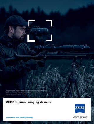 ZEISS thermal imaging devices
www.zeiss.com/thermal-imaging
The picture shows an example of use that, in connection with firearms, is subject to prohibitions
and exceptional caveats under gun and hunting laws. Use in connection with firearms is only allowed
if you have a gun/hunting permit. The depicted firearm is not included.
You must hold a permit to purchase this item.
 