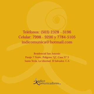 Teléfonos: (503) 2328 - 3196
Celular: 7998 - 9200 y 7784-5105
 indicomunica@hotmail.com

           Residencial San Antonio
   Pasaje 7 Norte, Polígono "Q", Casa Nº 3
   Santa Tecla, La Libertad. El Salvador, C.A




                       Comunicando su imagen
 