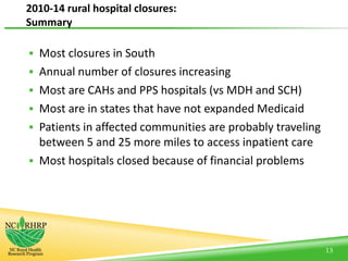  Most closures in South
 Annual number of closures increasing
 Most are CAHs and PPS hospitals (vs MDH and SCH)
 Most are in states that have not expanded Medicaid
 Patients in affected communities are probably traveling
between 5 and 25 more miles to access inpatient care
 Most hospitals closed because of financial problems
13
2010-14 rural hospital closures:
Summary
 