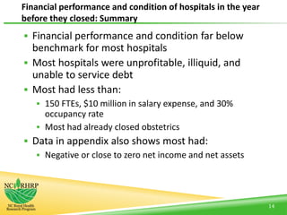 Financial performance and condition of hospitals in the year
before they closed: Summary
14
 Financial performance and condition far below
benchmark for most hospitals
 Most hospitals were unprofitable, illiquid, and
unable to service debt
 Most had less than:
 150 FTEs, $10 million in salary expense, and 30%
occupancy rate
 Most had already closed obstetrics
 Data in appendix also shows most had:
 Negative or close to zero net income and net assets
 