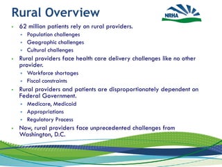 Rural Overview
 62 million patients rely on rural providers.
 Population challenges
 Geographic challenges
 Cultural challenges
 Rural providers face health care delivery challenges like no other
provider.
 Workforce shortages
 Fiscal constraints
 Rural providers and patients are disproportionately dependent on
Federal Government.
 Medicare, Medicaid
 Appropriations
 Regulatory Process
 Now, rural providers face unprecedented challenges from
Washington, D.C.
2
 