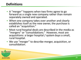 Definitions
 A “merger” happens when two firms agree to go
forward as a single new company rather than remain
separately owned and operated.
 When one company takes over another and clearly
establishes itself as the new owner, the purchase is
called an "acquisition.”
 Most rural hospital deals are described in the media as
“mergers” or “consolidations.” However, most are
acquisitions: a larger hospital / system buys a small,
rural hospital.
 We use “merger” to describe merger, acquisition, or
consolidation.
25
 