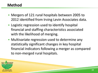 Method
 Mergers of 121 rural hospitals between 2005 to
2012 identified from Irving Levin Associates data.
 Logistic regression used to identify hospital
financial and staffing characteristics associated
with the likelihood of merging.
 Multivariate regression used to determine any
statistically significant changes in key hospital
financial indicators following a merger as compared
to non-merged rural hospitals.
28
 