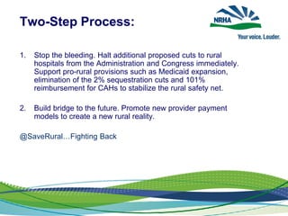 Two-Step Process:
1. Stop the bleeding. Halt additional proposed cuts to rural
hospitals from the Administration and Congress immediately.
Support pro-rural provisions such as Medicaid expansion,
elimination of the 2% sequestration cuts and 101%
reimbursement for CAHs to stabilize the rural safety net.
2. Build bridge to the future. Promote new provider payment
models to create a new rural reality.
@SaveRural…Fighting Back
 