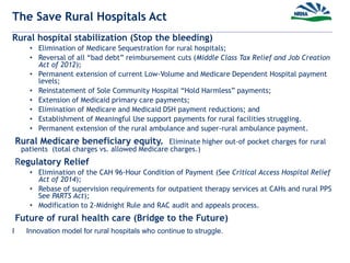 The Save Rural Hospitals Act
Rural hospital stabilization (Stop the bleeding)
• Elimination of Medicare Sequestration for rural hospitals;
• Reversal of all “bad debt” reimbursement cuts (Middle Class Tax Relief and Job Creation
Act of 2012);
• Permanent extension of current Low-Volume and Medicare Dependent Hospital payment
levels;
• Reinstatement of Sole Community Hospital “Hold Harmless” payments;
• Extension of Medicaid primary care payments;
• Elimination of Medicare and Medicaid DSH payment reductions; and
• Establishment of Meaningful Use support payments for rural facilities struggling.
• Permanent extension of the rural ambulance and super-rural ambulance payment.
Rural Medicare beneficiary equity. Eliminate higher out-of pocket charges for rural
patients (total charges vs. allowed Medicare charges.)
Regulatory Relief
• Elimination of the CAH 96-Hour Condition of Payment (See Critical Access Hospital Relief
Act of 2014);
• Rebase of supervision requirements for outpatient therapy services at CAHs and rural PPS
See PARTS Act);
• Modification to 2-Midnight Rule and RAC audit and appeals process.
Future of rural health care (Bridge to the Future)
I Innovation model for rural hospitals who continue to struggle.
 