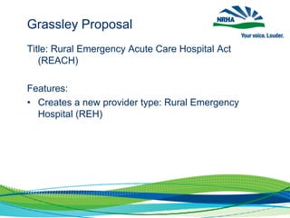 Grassley Proposal
Title: Rural Emergency Acute Care Hospital Act
(REACH)
Features:
• Creates a new provider type: Rural Emergency
Hospital (REH)
 