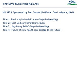 The Save Rural Hospitals Act
HR 3225: Sponsored by Sam Graves (R) MO and Dan Loebsack, (D) IA
Title 1: Rural hospital stabilization (Stop the bleeding)
Title 2: Rural Medicare beneficiary equity.
Title 3: Regulatory Relief (Stop the bleeding)
Title 4: Future of rural health care (Bridge to the Future)
 