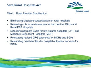 Save Rural Hospitals Act
Title I: Rural Provider Stabilization
• Eliminating Medicare sequestration for rural hospitals
• Reversing cuts to reimbursement of bad debt for CAHs and
Rural PPS Hospitals
• Extending payment levels for low-volume hospitals (LVH) and
Medicare Dependent Hospitals (MDH)
• Reinstating revised DRG payments for MDHs and SCHs
• Reinstating hold-harmless for hospital outpatient services for
SCHs
 