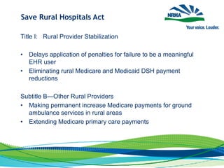 Save Rural Hospitals Act
Title I: Rural Provider Stabilization
• Delays application of penalties for failure to be a meaningful
EHR user
• Eliminating rural Medicare and Medicaid DSH payment
reductions
Subtitle B—Other Rural Providers
• Making permanent increase Medicare payments for ground
ambulance services in rural areas
• Extending Medicare primary care payments
 