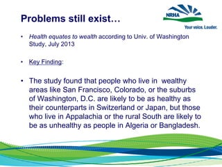 Problems still exist…
• Health equates to wealth according to Univ. of Washington
Study, July 2013
• Key Finding:
• The study found that people who live in wealthy
areas like San Francisco, Colorado, or the suburbs
of Washington, D.C. are likely to be as healthy as
their counterparts in Switzerland or Japan, but those
who live in Appalachia or the rural South are likely to
be as unhealthy as people in Algeria or Bangladesh.
 